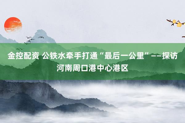 金控配资 公铁水牵手打通“最后一公里”——探访河南周口港中心港区