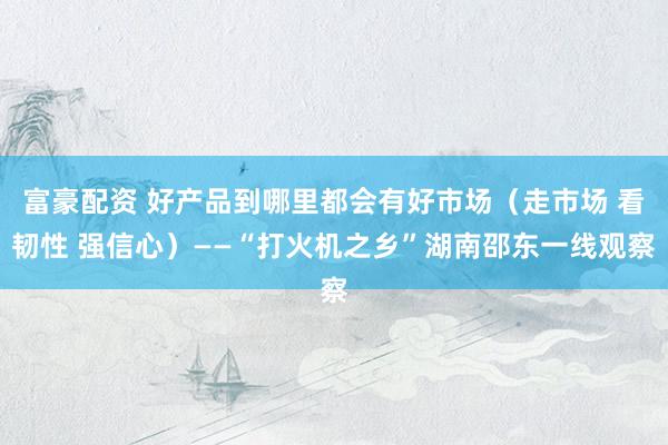 富豪配资 好产品到哪里都会有好市场（走市场 看韧性 强信心）——“打火机之乡”湖南邵东一线观察