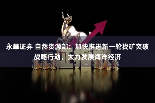 永華证券 自然资源部：加快推进新一轮找矿突破战略行动，大力发展海洋经济