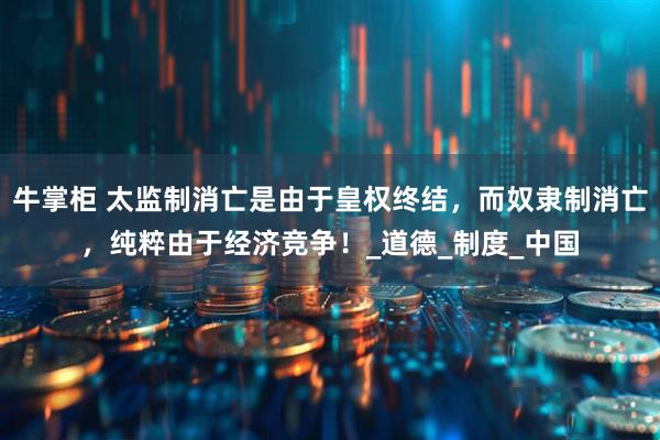 牛掌柜 太监制消亡是由于皇权终结，而奴隶制消亡，纯粹由于经济竞争！_道德_制度_中国