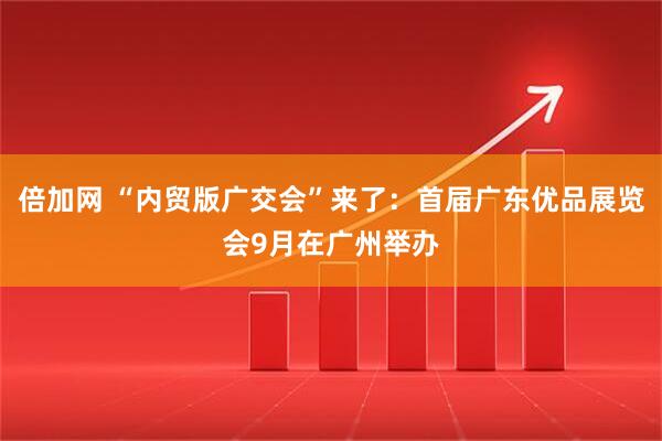 倍加网 “内贸版广交会”来了：首届广东优品展览会9月在广州举办