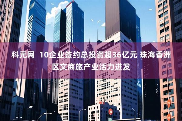 科元网  10企业签约总投资超36亿元 珠海香洲区文商旅产业活力迸发