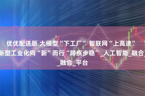 优优配送版 大模型“下工厂” 智联网“上高速” 我国新型工业化向“新”而行“蹄疾步稳”_人工智能_融合_平台