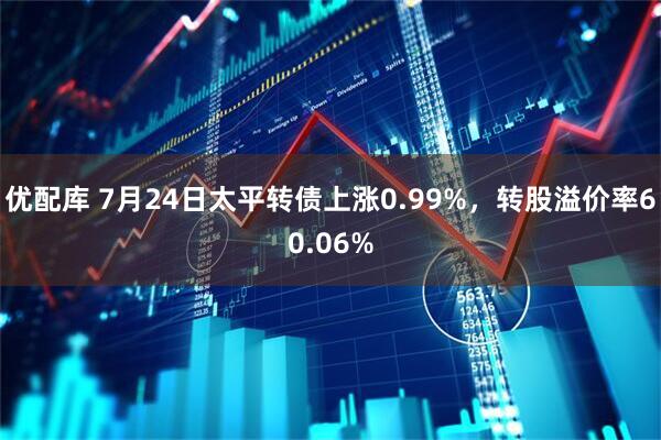 优配库 7月24日太平转债上涨0.99%，转股溢价率60.06%