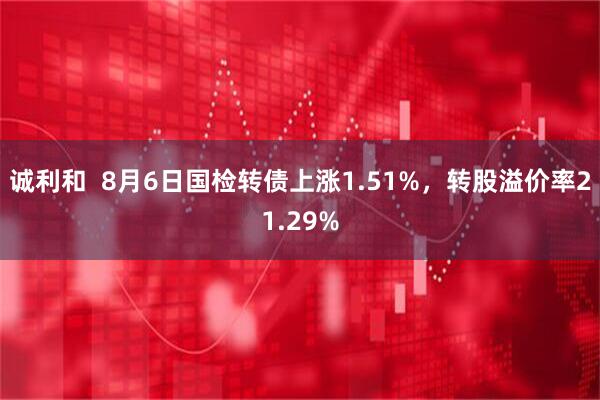 诚利和  8月6日国检转债上涨1.51%，转股溢价率21.29%