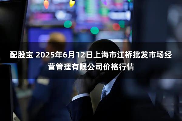配股宝 2025年6月12日上海市江桥批发市场经营管理有限公司价格行情