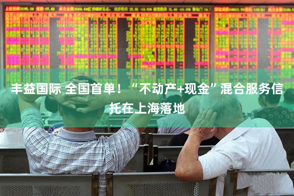 丰益国际 全国首单！“不动产+现金”混合服务信托在上海落地