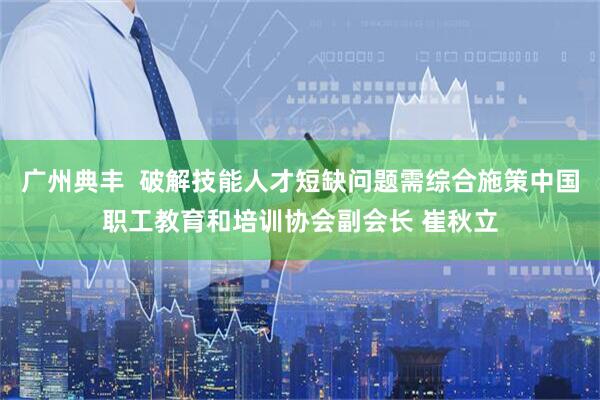 广州典丰  破解技能人才短缺问题需综合施策中国职工教育和培训协会副会长 崔秋立