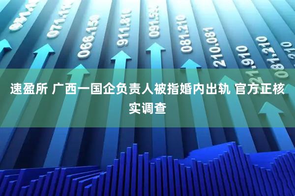 速盈所 广西一国企负责人被指婚内出轨 官方正核实调查