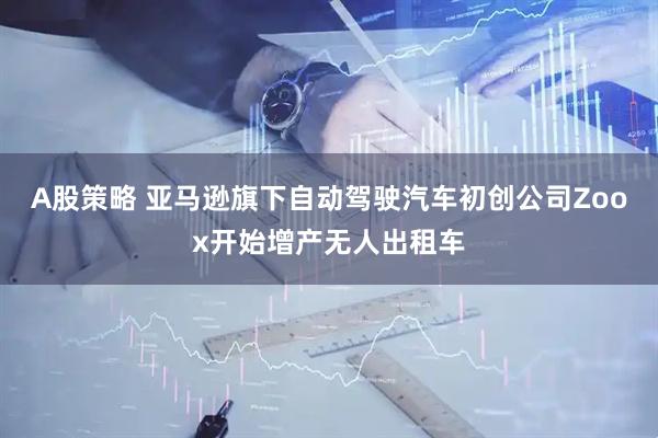 A股策略 亚马逊旗下自动驾驶汽车初创公司Zoox开始增产无人出租车