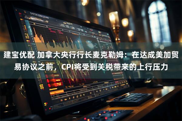 建宝优配 加拿大央行行长麦克勒姆：在达成美加贸易协议之前，CPI将受到关税带来的上行压力