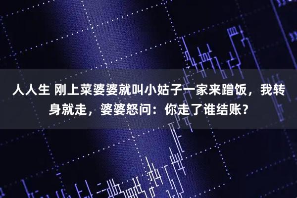 人人生 刚上菜婆婆就叫小姑子一家来蹭饭，我转身就走，婆婆怒问：你走了谁结账？