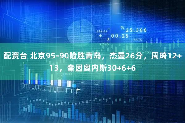 配资台 北京95-90险胜青岛，杰曼26分，周琦12+13，奎因奥内斯30+6+6